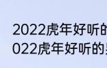 2022虎年好听的男宝宝名字 有哪些2022虎年好听的男宝宝名字