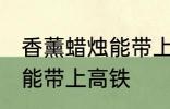 香薰蜡烛能带上高铁吗 香薰蜡烛能不能带上高铁