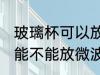 玻璃杯可以放微波炉里面加热 玻璃杯能不能放微波炉里面加热