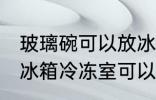 玻璃碗可以放冰箱冷冻室吗 玻璃碗放冰箱冷冻室可以吗