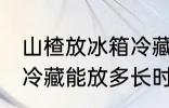 山楂放冰箱冷藏能放多久 山楂放冰箱冷藏能放多长时间