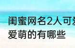 闺蜜网名2人可爱萌的 闺蜜网名2人可爱萌的有哪些