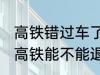 高铁错过车了还可以退票吗 没有赶上高铁能不能退票