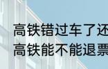 高铁错过车了还可以退票吗 没有赶上高铁能不能退票