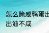 怎么腌咸鸭蛋出油不咸 如何腌咸鸭蛋出油不咸