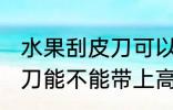 水果刮皮刀可以带上高铁吗 水果刮皮刀能不能带上高铁