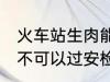 火车站生肉能过安检吗 火车站生肉可不可以过安检