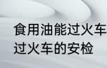 食用油能过火车安检吗 食用油能不能过火车的安检