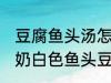 豆腐鱼头汤怎么做才能汤是白的 浓郁奶白色鱼头豆腐汤