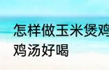 怎样做玉米煲鸡汤好喝 如何做玉米煲鸡汤好喝